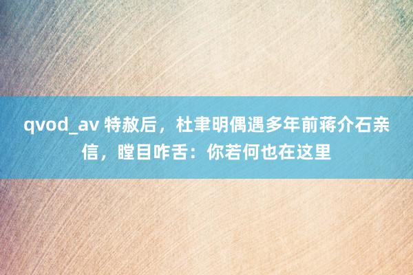 qvod_av 特赦后，杜聿明偶遇多年前蒋介石亲信，瞠目咋舌：你若何也在这里