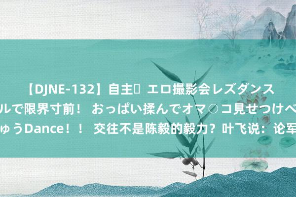 【DJNE-132】自主・エロ撮影会レズダンス 透け透けベビードールで限界寸前！ おっぱい揉んでオマ○コ見せつけベロちゅうDance！！ 交往不是陈毅的毅力？叶飞说：论军事才智，咱们差陈老总一大截