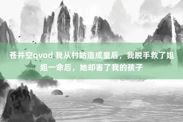 苍井空qvod 我从村姑造成皇后，我脱手救了姐姐一命后，她却害了我的孩子