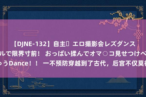 【DJNE-132】自主・エロ撮影会レズダンス 透け透けベビードールで限界寸前！ おっぱい揉んでオマ○コ見せつけベロちゅうDance！！ 一不预防穿越到了古代，后宫不仅莫得明争暗斗，个个还管我叫姐妹