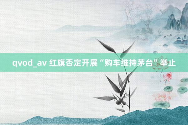 qvod_av 红旗否定开展“购车维持茅台”举止