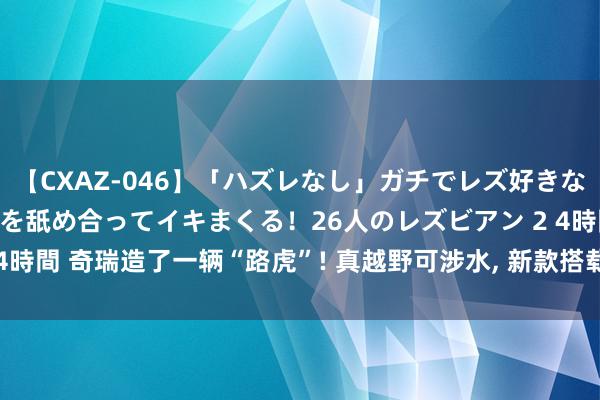 【CXAZ-046】「ハズレなし」ガチでレズ好きなお姉さんたちがオマ○コを舐め合ってイキまくる！26人のレズビアン 2 4時間 奇瑞造了一辆“路虎”! 真越野可涉水, 新款搭载2.0T! 现金才10万