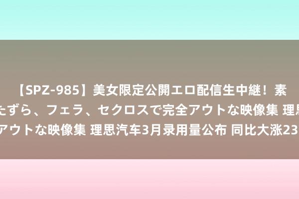 【SPZ-985】美女限定公開エロ配信生中継！素人娘、カップルたちがいたずら、フェラ、セクロスで完全アウトな映像集 理思汽车3月录用量公布 同比大涨238.6%