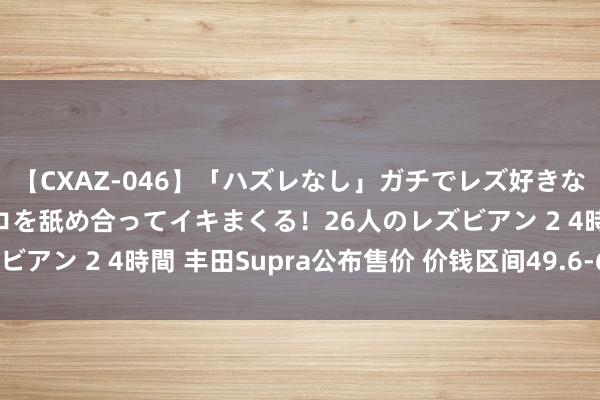 【CXAZ-046】「ハズレなし」ガチでレズ好きなお姉さんたちがオマ○コを舐め合ってイキまくる！26人のレズビアン 2 4時間 丰田Supra公布售价 价钱区间49.6-62.6万元