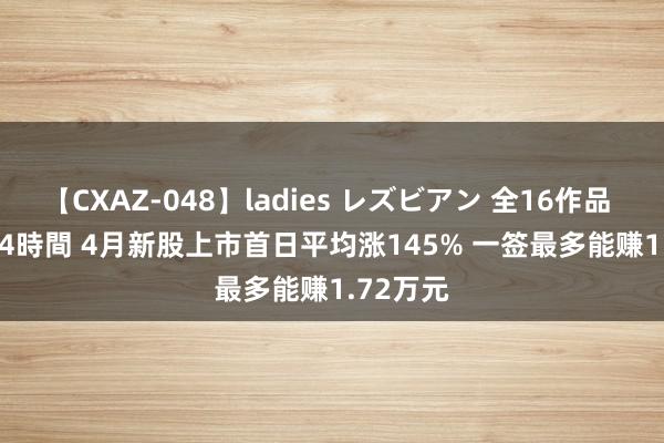 【CXAZ-048】ladies レズビアン 全16作品 PartIV 4時間 4月新股上市首日平均涨145% 一签最多能赚1.72万元