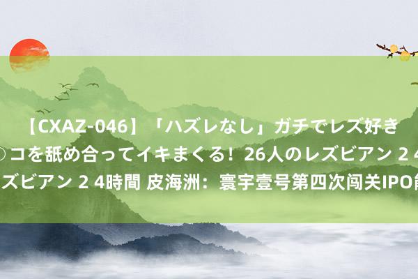 【CXAZ-046】「ハズレなし」ガチでレズ好きなお姉さんたちがオマ○コを舐め合ってイキまくる！26人のレズビアン 2 4時間 皮海洲：寰宇壹号第四次闯关IPO能否得胜？