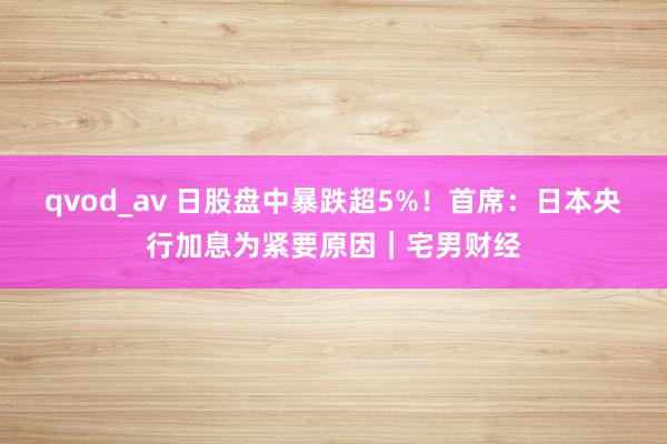 qvod_av 日股盘中暴跌超5%！首席：日本央行加息为紧要原因｜宅男财经