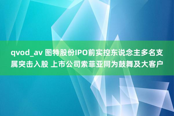 qvod_av 图特股份IPO前实控东说念主多名支属突击入股 上市公司索菲亚同为鼓舞及大客户