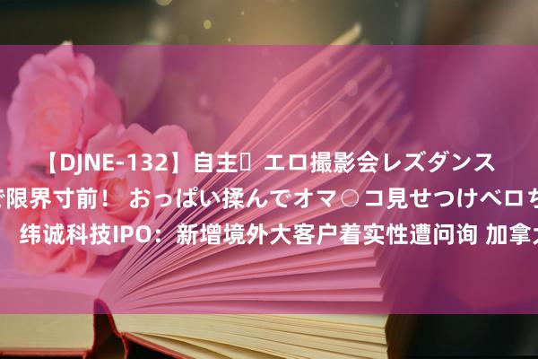 【DJNE-132】自主・エロ撮影会レズダンス 透け透けベビードールで限界寸前！ おっぱい揉んでオマ○コ見せつけベロちゅうDance！！ 纬诚科技IPO：新增境外大客户着实性遭问询 加拿大籍实控东说念主与陆毅配头签对赌契约