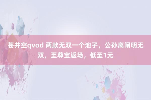 苍井空qvod 两款无双一个池子，公孙离阐明无双，至尊宝返场，低至1元