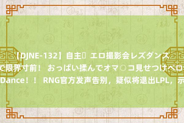 【DJNE-132】自主・エロ撮影会レズダンス 透け透けベビードールで限界寸前！ おっぱい揉んでオマ○コ見せつけベロちゅうDance！！ RNG官方发声告别，疑似将退出LPL，示意意味显著，神话如过眼云烟