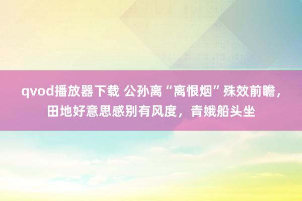 qvod播放器下载 公孙离“离恨烟”殊效前瞻，田地好意思感别有风度，青娥船头坐