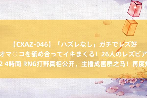 【CXAZ-046】「ハズレなし」ガチでレズ好きなお姉さんたちがオマ○コを舐め合ってイキまくる！26人のレズビアン 2 4時間 RNG打野真相公开，主播成害群之马！再度炮轰讲解，只为打据说杯