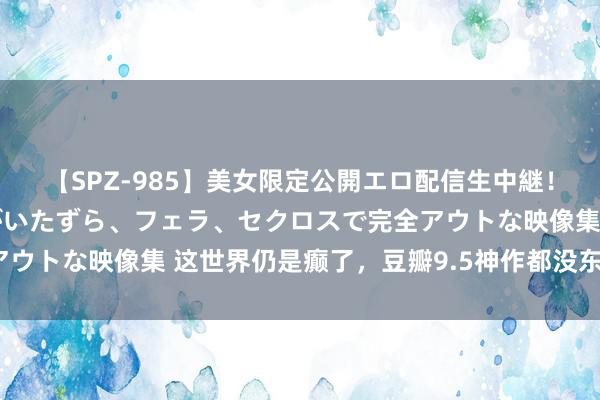 【SPZ-985】美女限定公開エロ配信生中継！素人娘、カップルたちがいたずら、フェラ、セクロスで完全アウトな映像集 这世界仍是癫了，豆瓣9.5神作都没东说念主推？