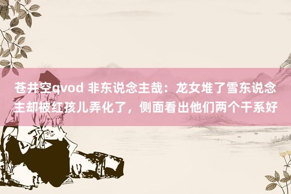 苍井空qvod 非东说念主哉：龙女堆了雪东说念主却被红孩儿弄化了，侧面看出他们两个干系好