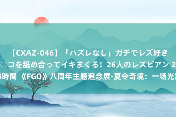 【CXAZ-046】「ハズレなし」ガチでレズ好きなお姉さんたちがオマ○コを舐め合ってイキまくる！26人のレズビアン 2 4時間 《FGO》八周年主题追念展·夏令奇境：一场光影交织的夏令玄幻之旅