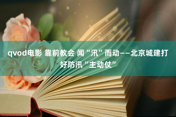 qvod电影 靠前教会 闻“汛”而动——北京城建打好防汛“主动仗”