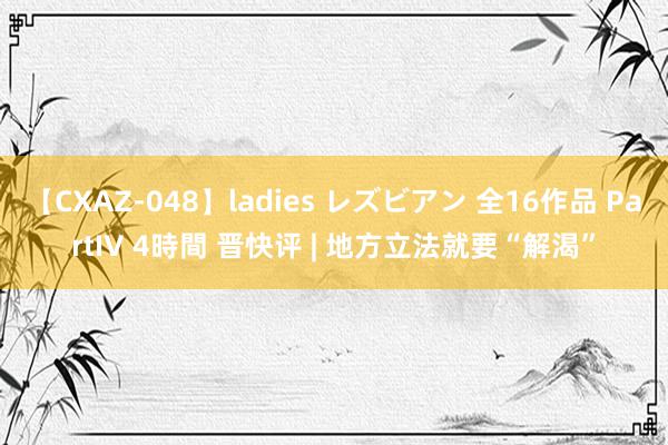 【CXAZ-048】ladies レズビアン 全16作品 PartIV 4時間 晋快评 | 地方立法就要“解渴”