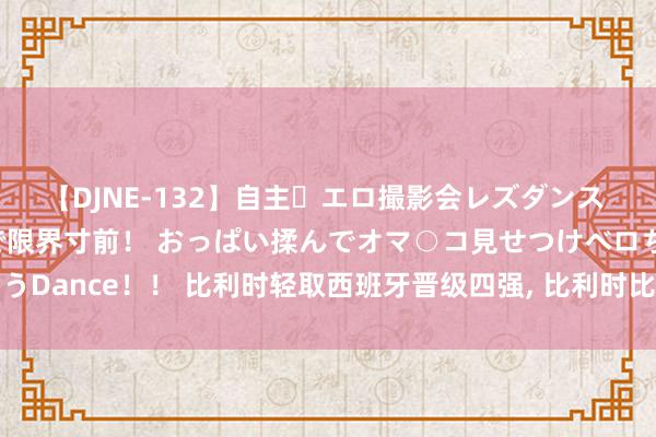 【DJNE-132】自主・エロ撮影会レズダンス 透け透けベビードールで限界寸前！ おっぱい揉んでオマ○コ見せつけベロちゅうDance！！ 比利时轻取西班牙晋级四强, 比利时比中国女篮更配得上小组出线