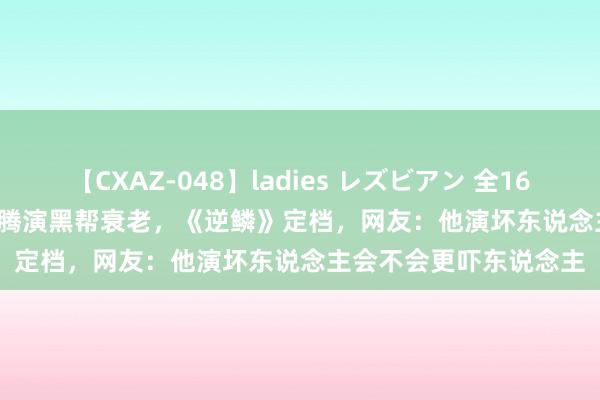 【CXAZ-048】ladies レズビアン 全16作品 PartIV 4時間 沈腾演黑帮衰老，《逆鳞》定档，网友：他演坏东说念主会不会更吓东说念主