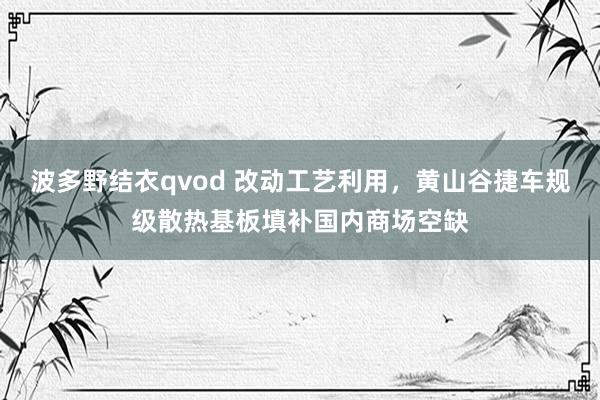 波多野结衣qvod 改动工艺利用，黄山谷捷车规级散热基板填补国内商场空缺