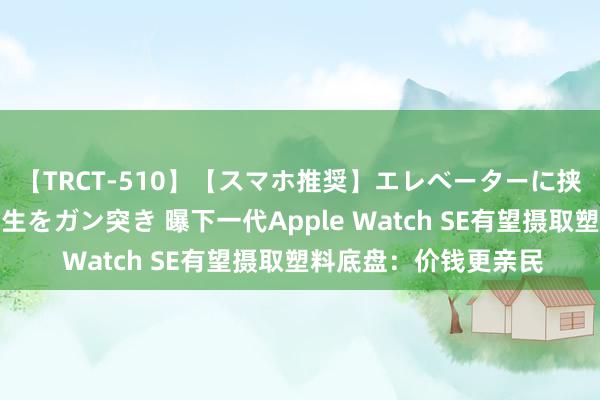 【TRCT-510】【スマホ推奨】エレベーターに挟まれたデカ尻女子校生をガン突き 曝下一代Apple Watch SE有望摄取塑料底盘：价钱更亲民