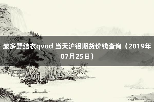 波多野结衣qvod 当天沪铝期货价钱查询（2019年07月25日）