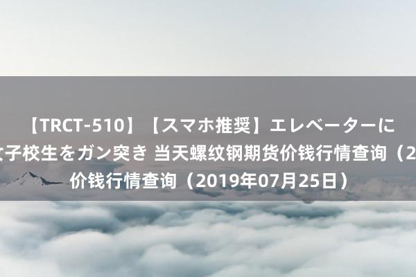 【TRCT-510】【スマホ推奨】エレベーターに挟まれたデカ尻女子校生をガン突き 当天螺纹钢期货价钱行情查询（2019年07月25日）