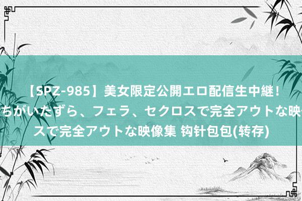 【SPZ-985】美女限定公開エロ配信生中継！素人娘、カップルたちがいたずら、フェラ、セクロスで完全アウトな映像集 钩针包包(转存)