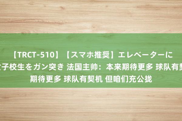 【TRCT-510】【スマホ推奨】エレベーターに挟まれたデカ尻女子校生をガン突き 法国主帅：本来期待更多 球队有契机 但咱们充公拢