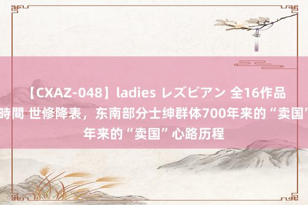 【CXAZ-048】ladies レズビアン 全16作品 PartIV 4時間 世修降表，东南部分士绅群体700年来的“卖国”心路历程