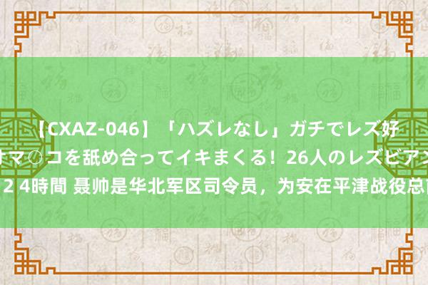 【CXAZ-046】「ハズレなし」ガチでレズ好きなお姉さんたちがオマ○コを舐め合ってイキまくる！26人のレズビアン 2 4時間 聂帅是华北军区司令员，为安在平津战役总前委中，却屈居在临了？