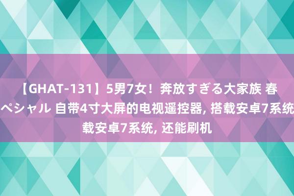 【GHAT-131】5男7女！奔放すぎる大家族 春の2時間スペシャル 自带4寸大屏的电视遥控器, 搭载安卓7系统, 还能刷机