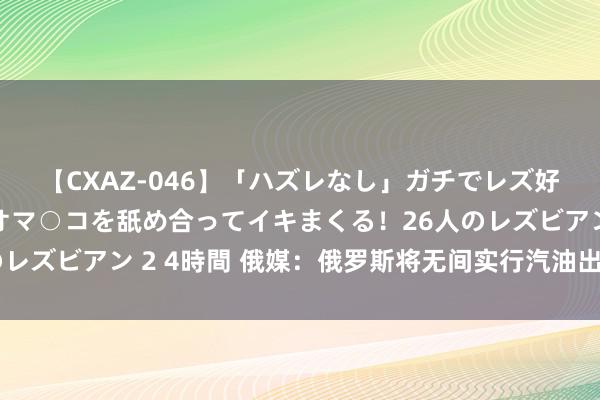 【CXAZ-046】「ハズレなし」ガチでレズ好きなお姉さんたちがオマ○コを舐め合ってイキまくる！26人のレズビアン 2 4時間 俄媒：俄罗斯将无间实行汽油出口临时禁令