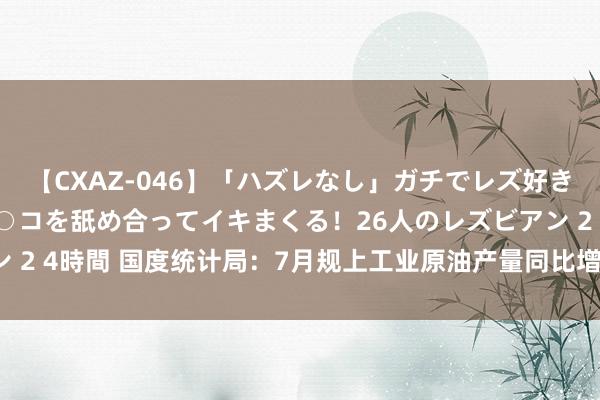 【CXAZ-046】「ハズレなし」ガチでレズ好きなお姉さんたちがオマ○コを舐め合ってイキまくる！26人のレズビアン 2 4時間 国度统计局：7月规上工业原油产量同比增长3.4% 增速加速