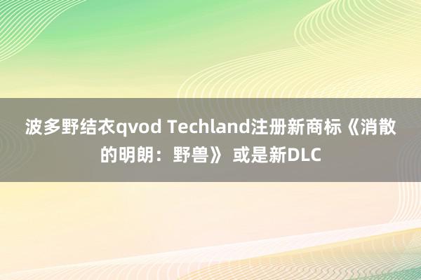 波多野结衣qvod Techland注册新商标《消散的明朗：野兽》 或是新DLC