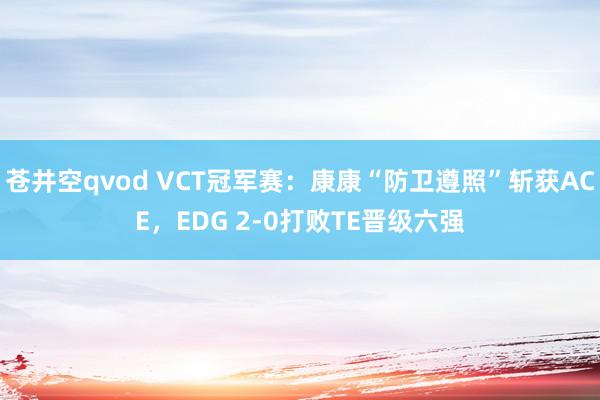 苍井空qvod VCT冠军赛：康康“防卫遵照”斩获ACE，EDG 2-0打败TE晋级六强