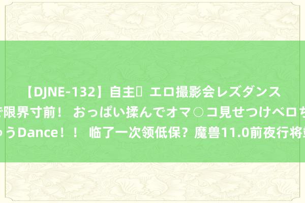 【DJNE-132】自主・エロ撮影会レズダンス 透け透けベビードールで限界寸前！ おっぱい揉んでオマ○コ見せつけベロちゅうDance！！ 临了一次领低保？魔兽11.0前夜行将竣事，这些福利不刷就没了