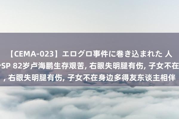 【CEMA-023】エログロ事件に巻き込まれた 人妻たちの昭和史 210分SP 82岁卢海鹏生存艰苦, 右眼失明腿有伤, 子女不在身边多得友东谈主相伴