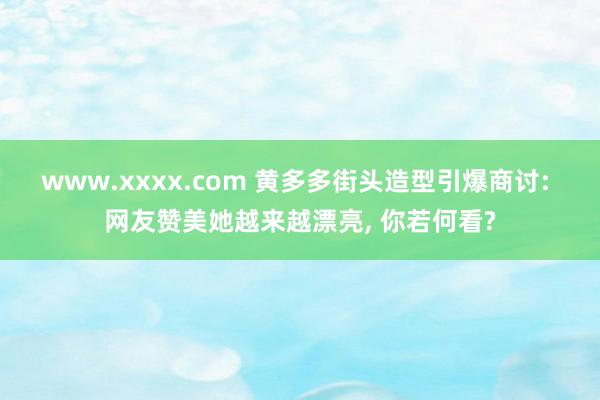 www.xxxx.com 黄多多街头造型引爆商讨: 网友赞美她越来越漂亮, 你若何看?