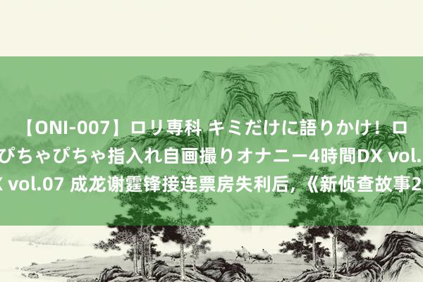 【ONI-007】ロリ専科 キミだけに語りかけ！ロリっ娘20人！オマ●コぴちゃぴちゃ指入れ自画撮りオナニー4時間DX vol.07 成龙谢霆锋接连票房失利后, 《新侦查故事2》被动暂停摒弃