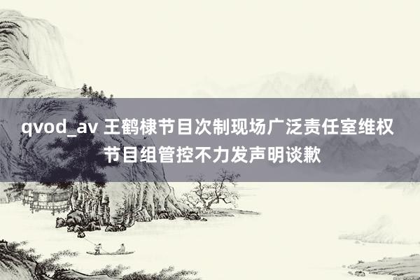 qvod_av 王鹤棣节目次制现场广泛责任室维权  节目组管控不力发声明谈歉