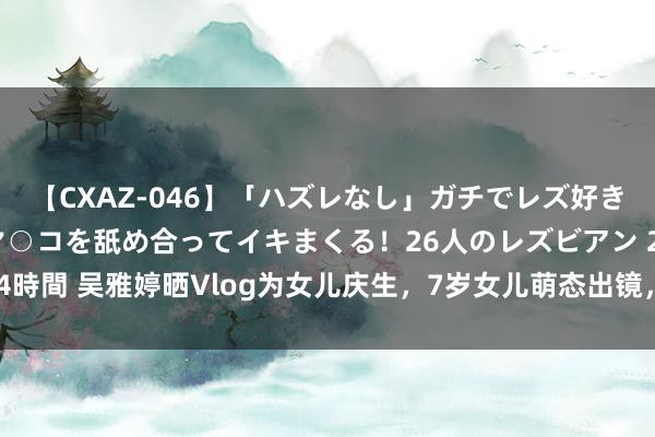 【CXAZ-046】「ハズレなし」ガチでレズ好きなお姉さんたちがオマ○コを舐め合ってイキまくる！26人のレズビアン 2 4時間 吴雅婷晒Vlog为女儿庆生，7岁女儿萌态出镜，长得超像爸爸王栎鑫