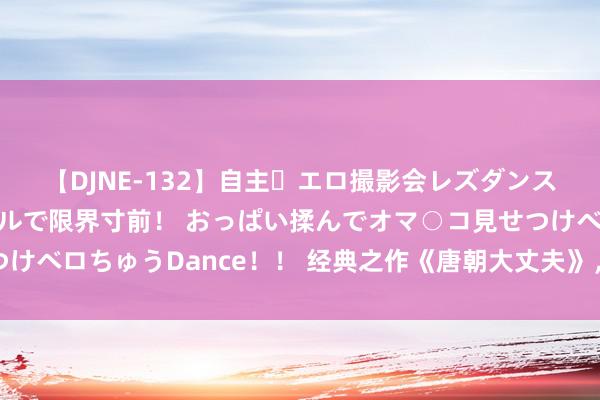 【DJNE-132】自主・エロ撮影会レズダンス 透け透けベビードールで限界寸前！ おっぱい揉んでオマ○コ見せつけベロちゅうDance！！ 经典之作《唐朝大丈夫》，看过之后刻骨铭心