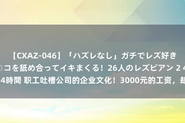 【CXAZ-046】「ハズレなし」ガチでレズ好きなお姉さんたちがオマ○コを舐め合ってイキまくる！26人のレズビアン 2 4時間 职工吐槽公司的企业文化！3000元的工资，却条件我方有孔明之才