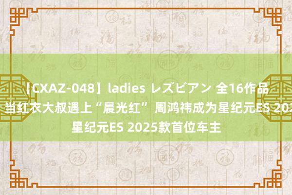 【CXAZ-048】ladies レズビアン 全16作品 PartIV 4時間 当红衣大叔遇上“晨光红” 周鸿祎成为星纪元ES 2025款首位车主