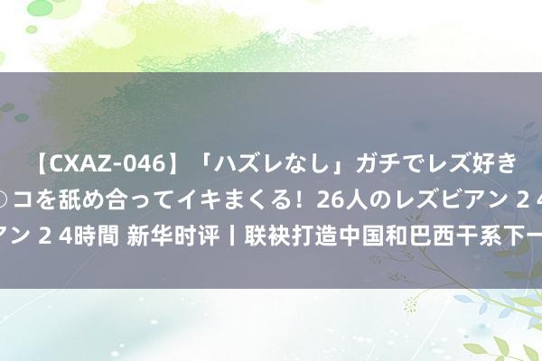 【CXAZ-046】「ハズレなし」ガチでレズ好きなお姉さんたちがオマ○コを舐め合ってイキまくる！26人のレズビアン 2 4時間 新华时评丨联袂打造中国和巴西干系下一个“黄金50年”