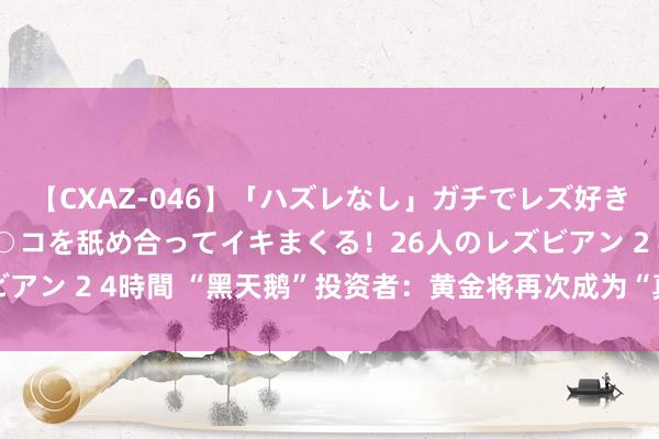 【CXAZ-046】「ハズレなし」ガチでレズ好きなお姉さんたちがオマ○コを舐め合ってイキまくる！26人のレズビアン 2 4時間 “黑天鹅”投资者：黄金将再次成为“真的的契机”！