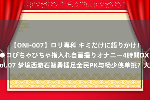 【ONI-007】ロリ専科 キミだけに語りかけ！ロリっ娘20人！オマ●コぴちゃぴちゃ指入れ自画撮りオナニー4時間DX vol.07 梦境西游石智勇插足全民PK与杨少侠单挑？大佬高价买震怒笑里腰带