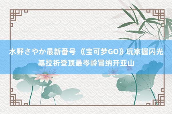 水野さやか最新番号 《宝可梦GO》玩家握闪光基拉祈登顶最岑岭冒纳开亚山